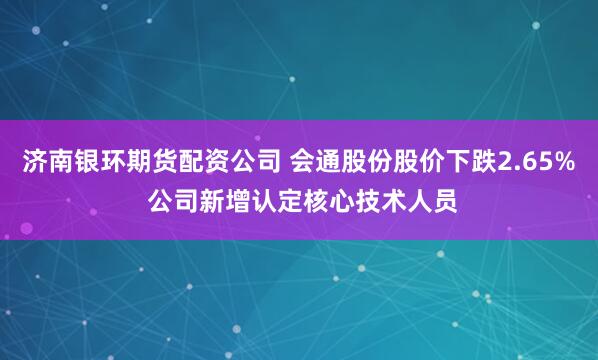 济南银环期货配资公司 会通股份股价下跌2.65% 公司新增认定核心技术人员