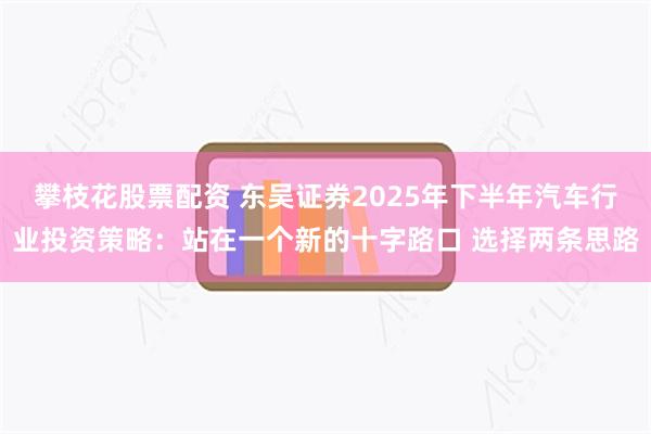攀枝花股票配资 东吴证券2025年下半年汽车行业投资策略：站在一个新的十字路口 选择两条思路